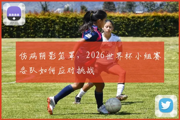 伤病阴影笼罩，2026世界杯小组赛各队如何应对挑战